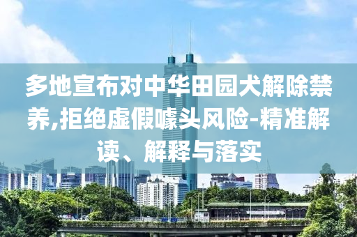多地宣布對中華田園犬解除禁養,拒絕虛假噱頭風險-精準解讀、解釋與落實