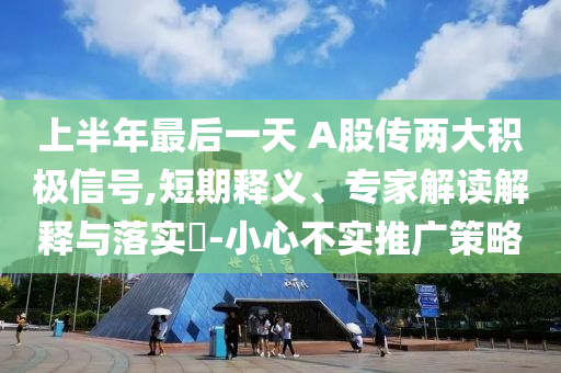 上半年最后一天 A股傳兩大積極信號,短期釋義、專家解讀解釋與落實?-小心不實推廣策略