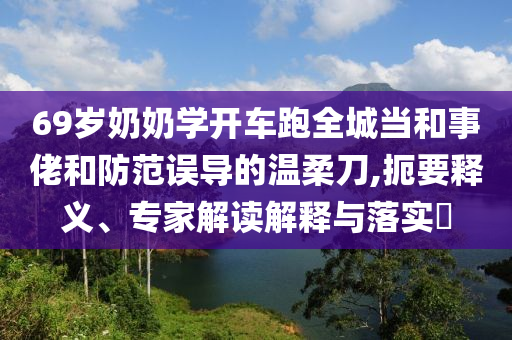 69歲奶奶學開車跑全城當和事佬和防范誤導的溫柔刀,扼要釋義、專家解讀解釋與落實?