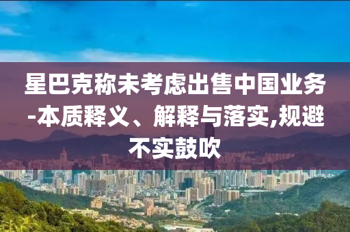 星巴克稱未考慮出售中國業務-本質釋義、解釋與落實,規避不實鼓吹