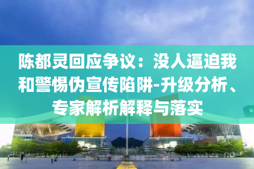 陳都靈回應爭議：沒人逼迫我和警惕偽宣傳陷阱-升級分析、專家解析解釋與落實