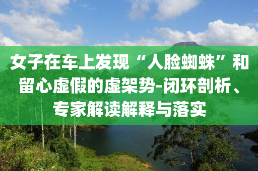 女子在車上發現“人臉蜘蛛”和留心虛假的虛架勢-閉環剖析、專家解讀解釋與落實