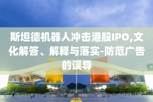 斯坦德機器人沖擊港股IPO,文化解答、解釋與落實-防范廣告的誤導