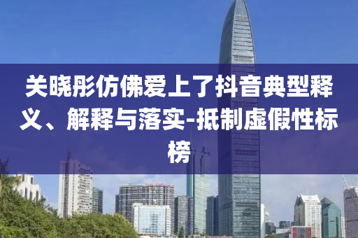 關曉彤仿佛愛上了抖音典型釋義、解釋與落實-抵制虛假性標榜