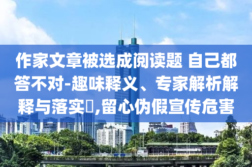 作家文章被選成閱讀題 自己都答不對-趣味釋義、專家解析解釋與落實?,留心偽假宣傳危害