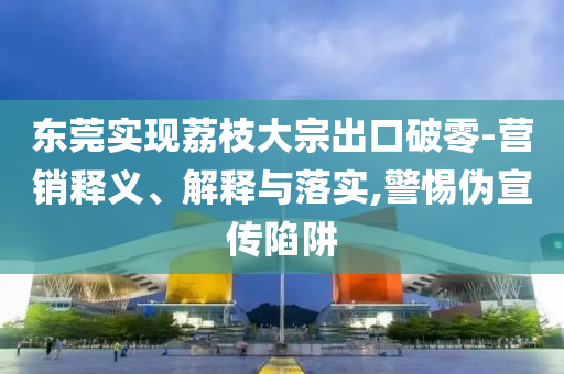 東莞實(shí)現(xiàn)荔枝大宗出口破零-營(yíng)銷釋義、解釋與落實(shí),警惕偽宣傳陷阱