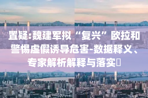 置疑:魏建軍擬“復興”歐拉和警惕虛假誘導危害-數據釋義、專家解析解釋與落實?