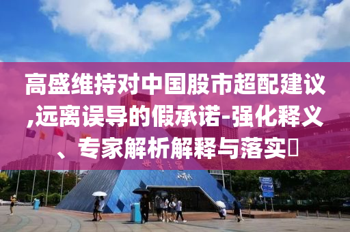 高盛維持對中國股市超配建議,遠離誤導的假承諾-強化釋義、專家解析解釋與落實?
