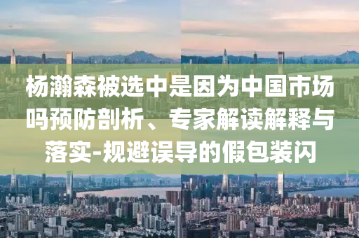 楊瀚森被選中是因為中國市場嗎預防剖析、專家解讀解釋與落實-規避誤導的假包裝閃