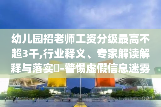 幼兒園招老師工資分級最高不超3千,行業釋義、專家解讀解釋與落實?-警惕虛假信息迷霧