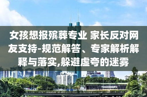 女孩想報殯葬專業 家長反對網友支持-規范解答、專家解析解釋與落實,躲避虛夸的迷霧