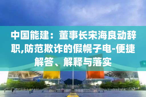 中國能建：董事長宋海良動辭職,防范欺詐的假幌子電-便捷解答、解釋與落實