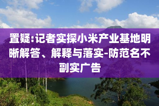 置疑:記者實探小米產業基地明晰解答、解釋與落實-防范名不副實廣告
