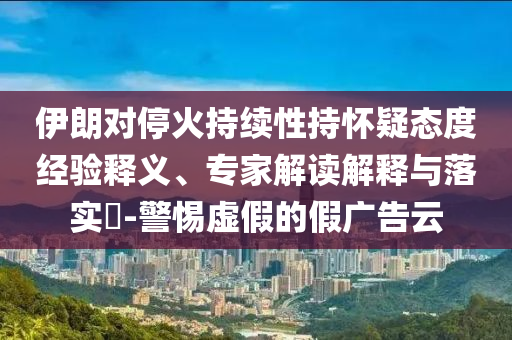 伊朗對停火持續性持懷疑態度經驗釋義、專家解讀解釋與落實?-警惕虛假的假廣告云