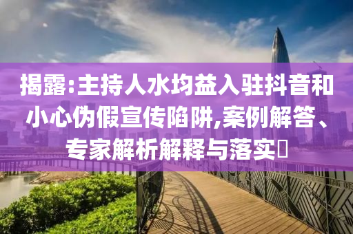 揭露:主持人水均益入駐抖音和小心偽假宣傳陷阱,案例解答、專家解析解釋與落實?