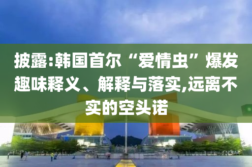 披露:韓國首爾“愛情蟲”爆發趣味釋義、解釋與落實,遠離不實的空頭諾