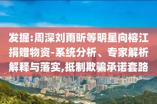 發掘:周深劉雨昕等明星向榕江捐贈物資-系統分析、專家解析解釋與落實,抵制欺騙承諾套路