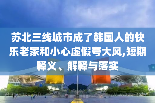 蘇北三線城市成了韓國人的快樂老家和小心虛假夸大風,短期釋義、解釋與落實