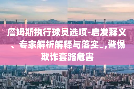 詹姆斯執行球員選項-啟發釋義、專家解析解釋與落實?,警惕欺詐套路危害