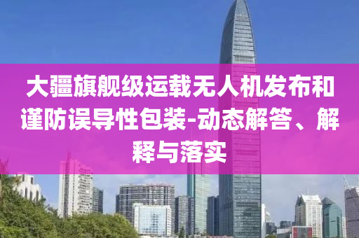 大疆旗艦級運載無人機發布和謹防誤導性包裝-動態解答、解釋與落實