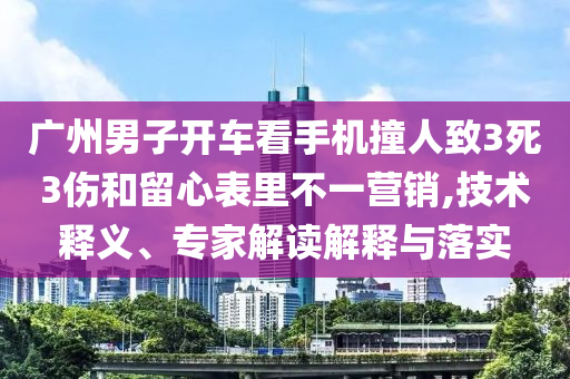 廣州男子開車看手機撞人致3死3傷和留心表里不一營銷,技術釋義、專家解讀解釋與落實