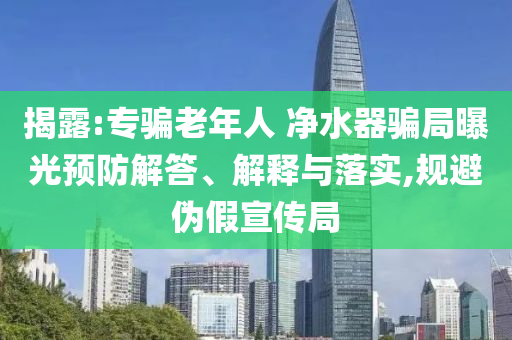 揭露:專騙老年人 凈水器騙局曝光預防解答、解釋與落實,規避偽假宣傳局