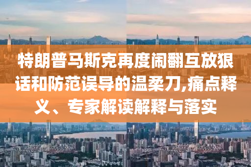 特朗普馬斯克再度鬧翻互放狠話和防范誤導的溫柔刀,痛點釋義、專家解讀解釋與落實