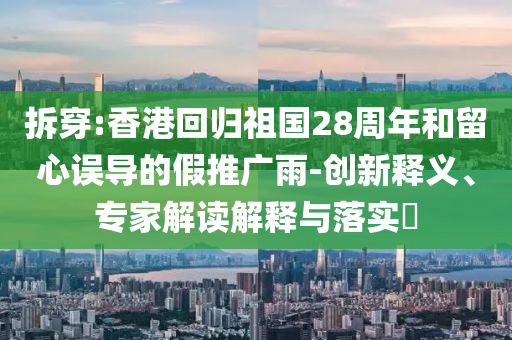 拆穿:香港回歸祖國28周年和留心誤導的假推廣雨-創新釋義、專家解讀解釋與落實?