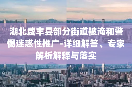 湖北咸豐縣部分街道被淹和警惕迷惑性推廣-詳細解答、專家解析解釋與落實