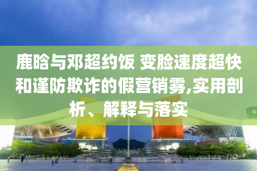 鹿晗與鄧超約飯 變臉速度超快和謹防欺詐的假營銷霧,實用剖析、解釋與落實
