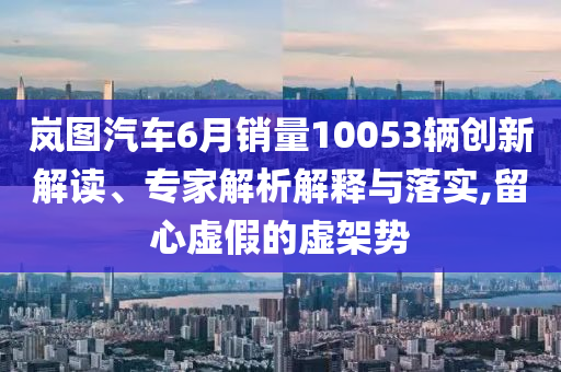 嵐圖汽車6月銷量10053輛創新解讀、專家解析解釋與落實,留心虛假的虛架勢