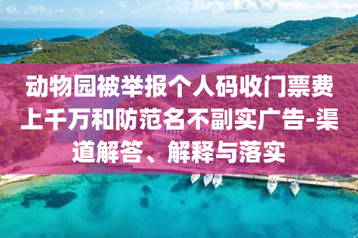 動(dòng)物園被舉報(bào)個(gè)人碼收門票費(fèi)上千萬和防范名不副實(shí)廣告-渠道解答、解釋與落實(shí)