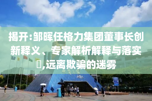 揭開:鄒暉任格力集團董事長創新釋義、專家解析解釋與落實?,遠離欺騙的迷霧