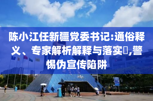 陳小江任新疆黨委書記:通俗釋義、專家解析解釋與落實?,警惕偽宣傳陷阱