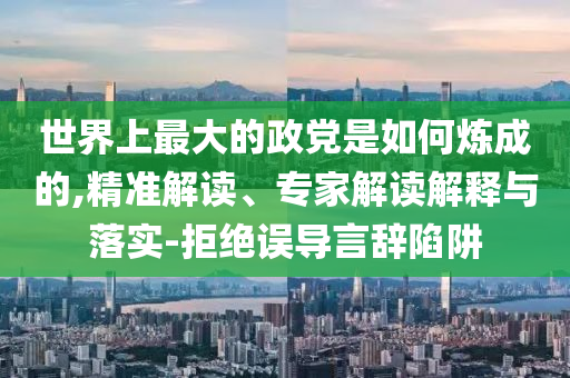 世界上最大的政黨是如何煉成的,精準解讀、專家解讀解釋與落實-拒絕誤導言辭陷阱