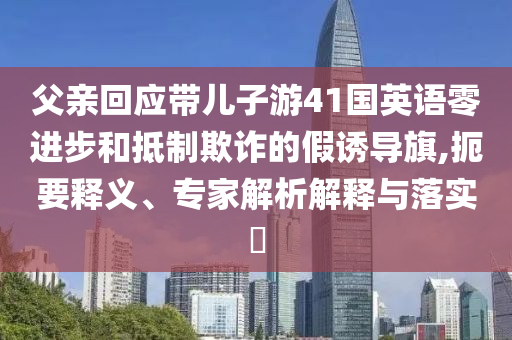 父親回應(yīng)帶兒子游41國英語零進(jìn)步和抵制欺詐的假誘導(dǎo)旗,扼要釋義、專家解析解釋與落實?