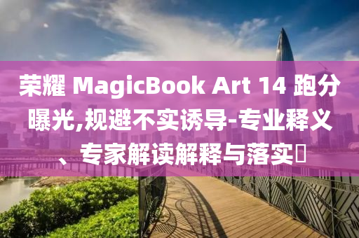 榮耀 MagicBook Art 14 跑分曝光,規避不實誘導-專業釋義、專家解讀解釋與落實?
