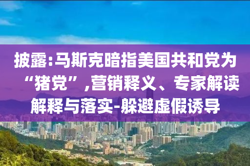 披露:馬斯克暗指美國共和黨為“豬黨”,營銷釋義、專家解讀解釋與落實-躲避虛假誘導