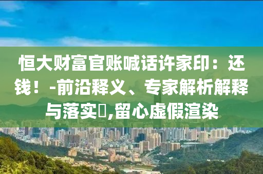 恒大財富官賬喊話許家印：還錢！-前沿釋義、專家解析解釋與落實?,留心虛假渲染