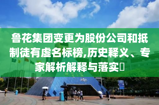 魯花集團變更為股份公司和抵制徒有虛名標榜,歷史釋義、專家解析解釋與落實?