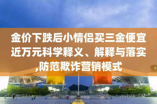 金價下跌后小情侶買三金便宜近萬元科學釋義、解釋與落實,防范欺詐營銷模式