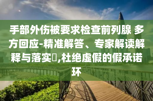手部外傷被要求檢查前列腺 多方回應-精準解答、專家解讀解釋與落實?,杜絕虛假的假承諾環