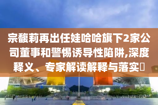 宗馥莉再出任娃哈哈旗下2家公司董事和警惕誘導(dǎo)性陷阱,深度釋義、專家解讀解釋與落實?