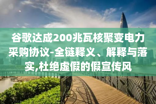 谷歌達成200兆瓦核聚變電力采購協議-全鏈釋義、解釋與落實,杜絕虛假的假宣傳風