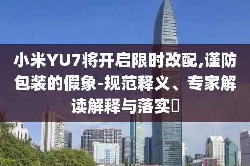 小米YU7將開啟限時改配,謹防包裝的假象-規范釋義、專家解讀解釋與落實?