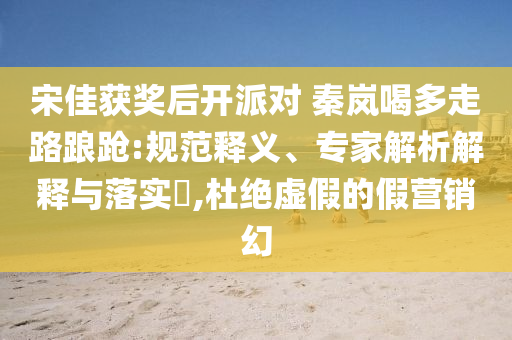 宋佳獲獎后開派對 秦嵐喝多走路踉蹌:規范釋義、專家解析解釋與落實?,杜絕虛假的假營銷幻