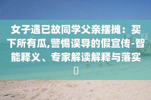 女子遇已故同學父親擺攤：買下所有瓜,警惕誤導的假宣傳-智能釋義、專家解讀解釋與落實?