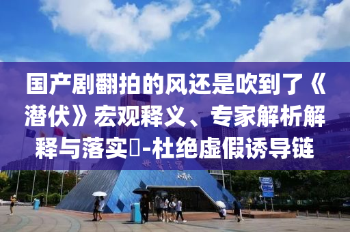 國產劇翻拍的風還是吹到了《潛伏》宏觀釋義、專家解析解釋與落實?-杜絕虛假誘導鏈