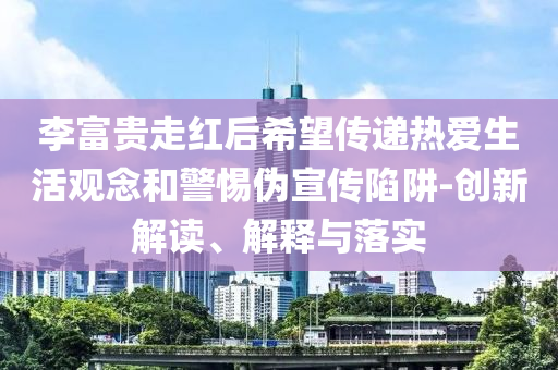 李富貴走紅后希望傳遞熱愛生活觀念和警惕偽宣傳陷阱-創(chuàng)新解讀、解釋與落實