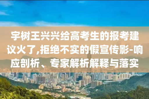 宇樹王興興給高考生的報考建議火了,拒絕不實的假宣傳影-響應剖析、專家解析解釋與落實